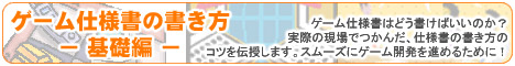 仕様書の書き方 −基礎編− ゲーム仕様書はどう書けばいいのか?実際の現場でつかんだ、仕様書の書き方のコツを伝授します。スムーズにゲーム開発を進めるために!